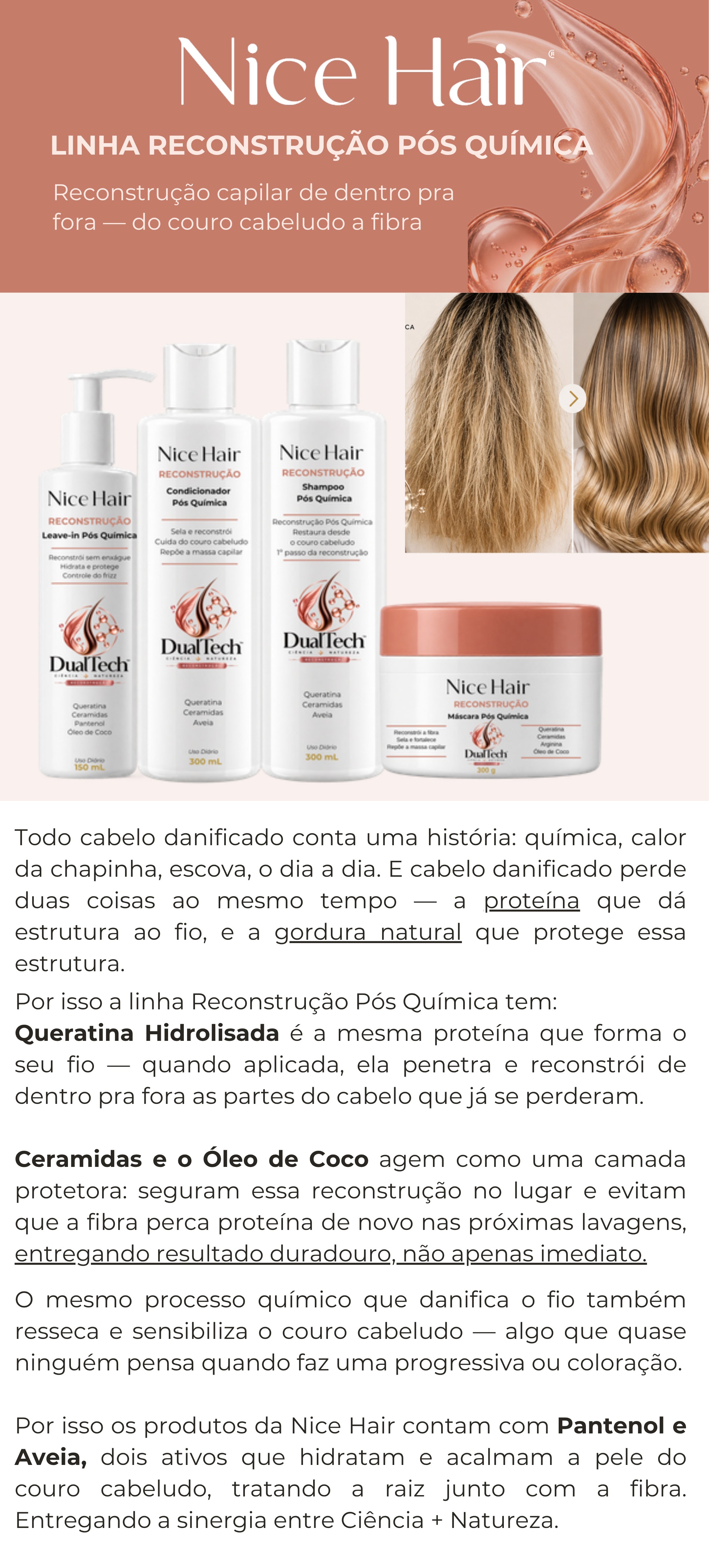 Linha Reconstrução Pós Química: reconstrução capilar de dentro pra fora, do couro cabeludo à fibra, com Queratina Hidrolisada, Ceramidas, Óleo de Coco, Pantenol e Aveia. Kit shampoo, condicionador, máscara e leave-in, com transformação antes/depois.